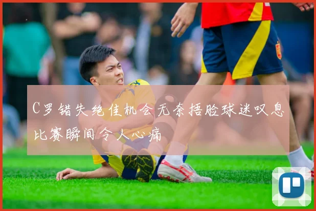 C罗错失绝佳机会无奈捂脸球迷叹息比赛瞬间令人心痛