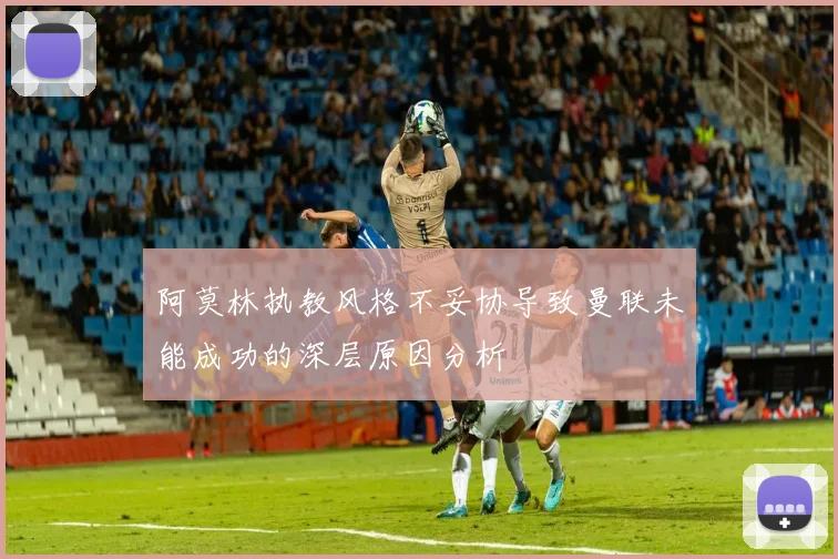 阿莫林执教风格不妥协导致曼联未能成功的深层原因分析