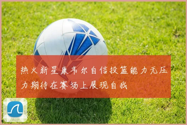 热火新星康韦尔自信投篮能力无压力期待在赛场上展现自我