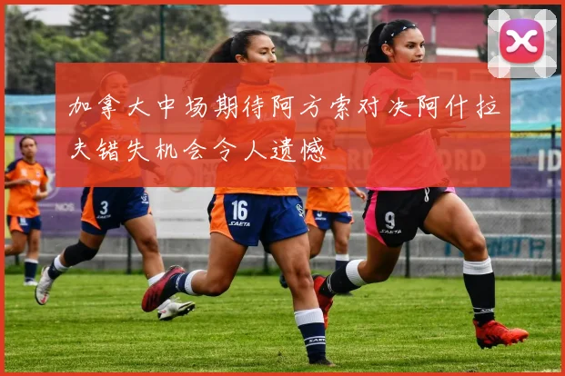 加拿大中场期待阿方索对决阿什拉夫错失机会令人遗憾