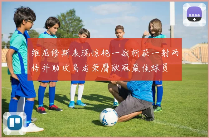 维尼修斯表现惊艳一战斩获一射两传并助攻乌龙荣膺欧冠最佳球员