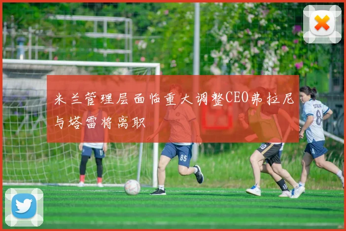 米兰管理层面临重大调整CEO弗拉尼与塔雷将离职