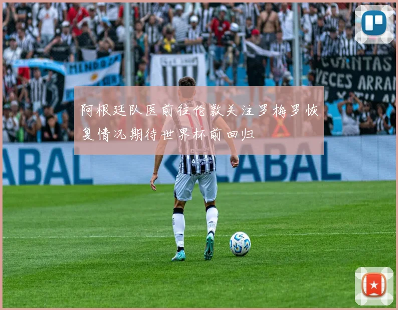 阿根廷队医前往伦敦关注罗梅罗恢复情况期待世界杯前回归