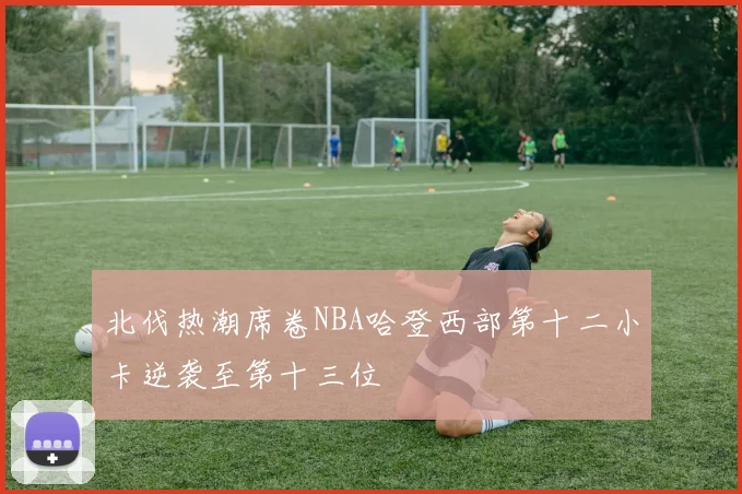 北伐热潮席卷NBA哈登西部第十二小卡逆袭至第十三位