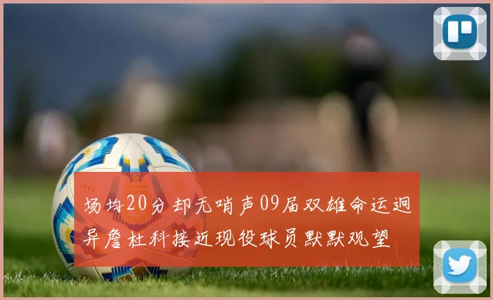 场均20分却无哨声09届双雄命运迥异詹杜科接近现役球员默默观望