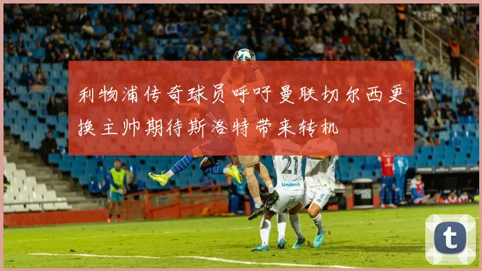 利物浦传奇球员呼吁曼联切尔西更换主帅期待斯洛特带来转机