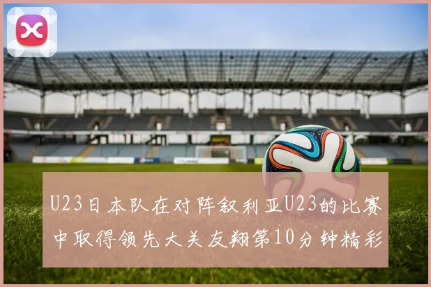 U23日本队在对阵叙利亚U23的比赛中取得领先大关友翔第10分钟精彩进球