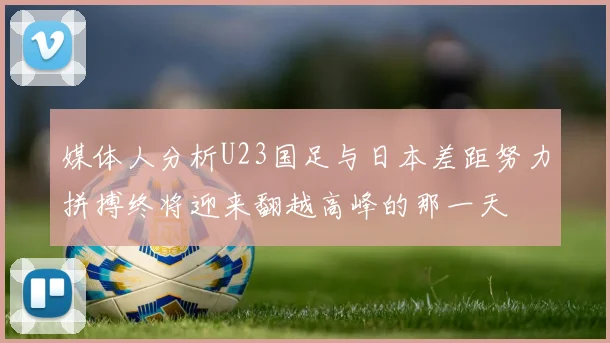 媒体人分析U23国足与日本差距努力拼搏终将迎来翻越高峰的那一天