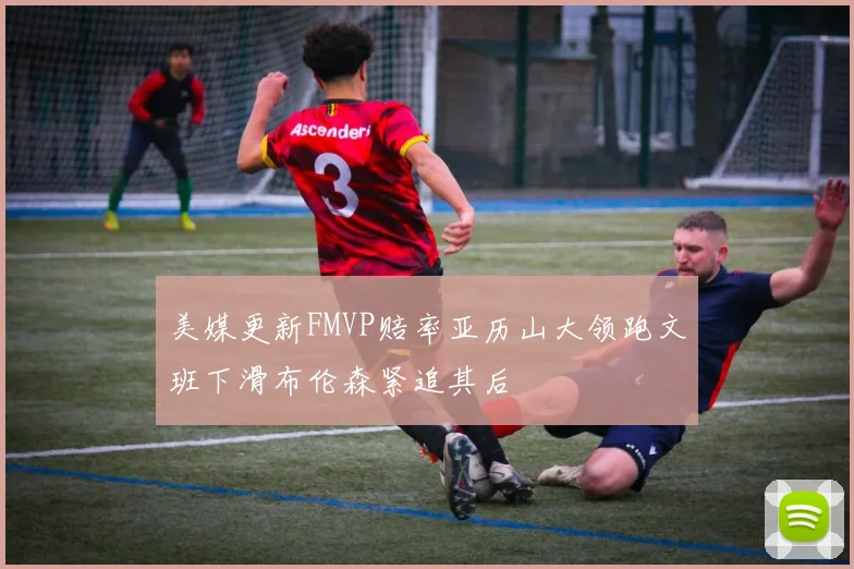 美媒更新FMVP赔率亚历山大领跑文班下滑布伦森紧追其后