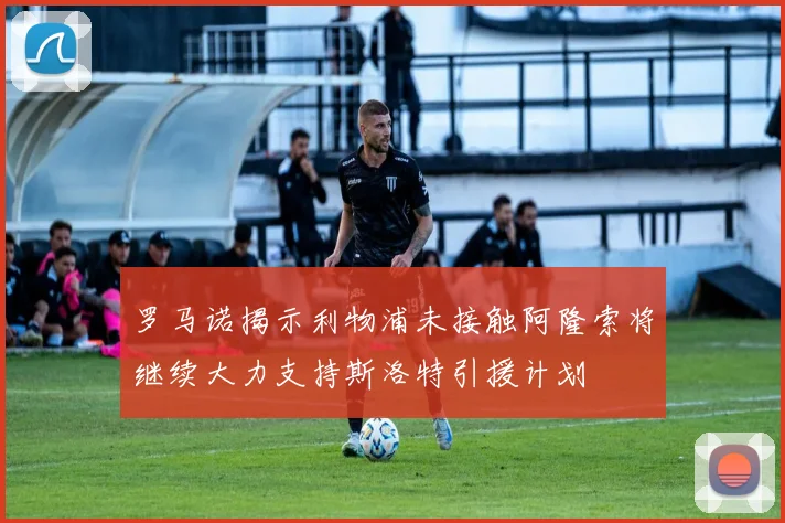 罗马诺揭示利物浦未接触阿隆索将继续大力支持斯洛特引援计划