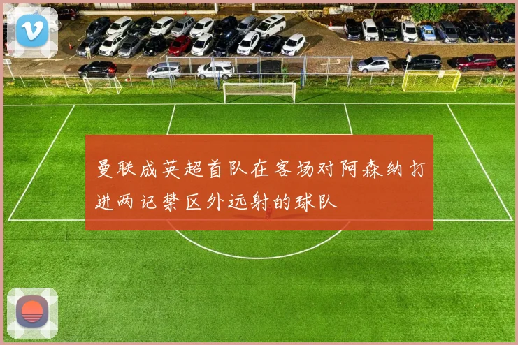 曼联成英超首队在客场对阿森纳打进两记禁区外远射的球队