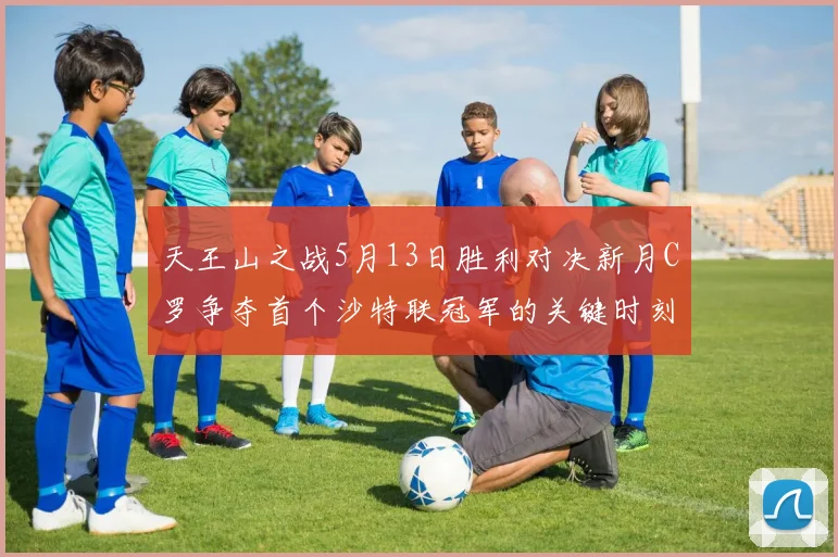 天王山之战5月13日胜利对决新月C罗争夺首个沙特联冠军的关键时刻