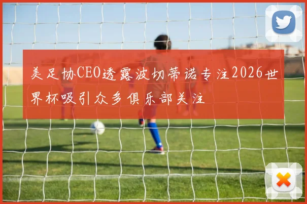 美足协CEO透露波切蒂诺专注2026世界杯吸引众多俱乐部关注