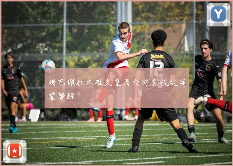 姆巴佩独木难支皇马众将自视过高需警醒