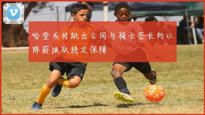 哈登或将跳出合同与骑士签长约以降薪换取稳定保障