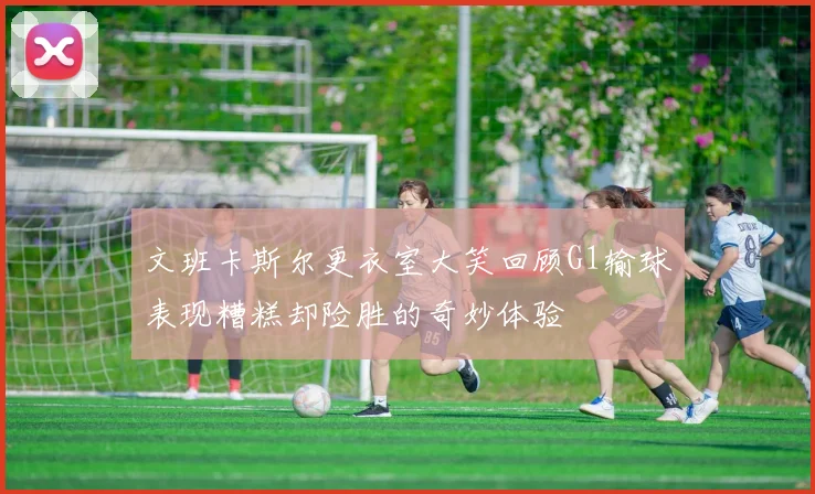 文班卡斯尔更衣室大笑回顾G1输球表现糟糕却险胜的奇妙体验