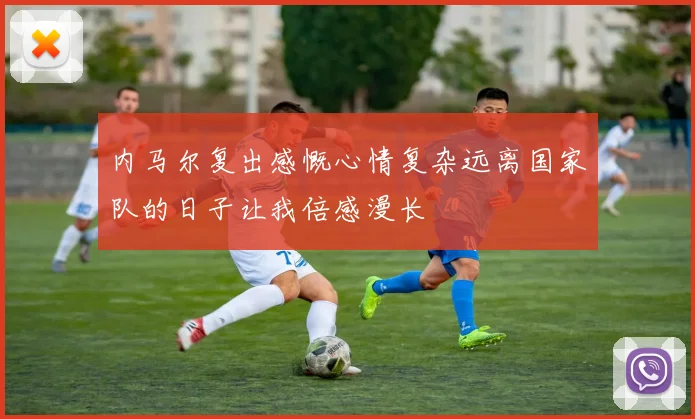 内马尔复出感慨心情复杂远离国家队的日子让我倍感漫长