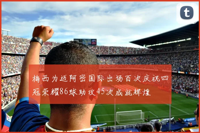 梅西为迈阿密国际出场百次庆祝四冠荣耀86球助攻45次成就辉煌