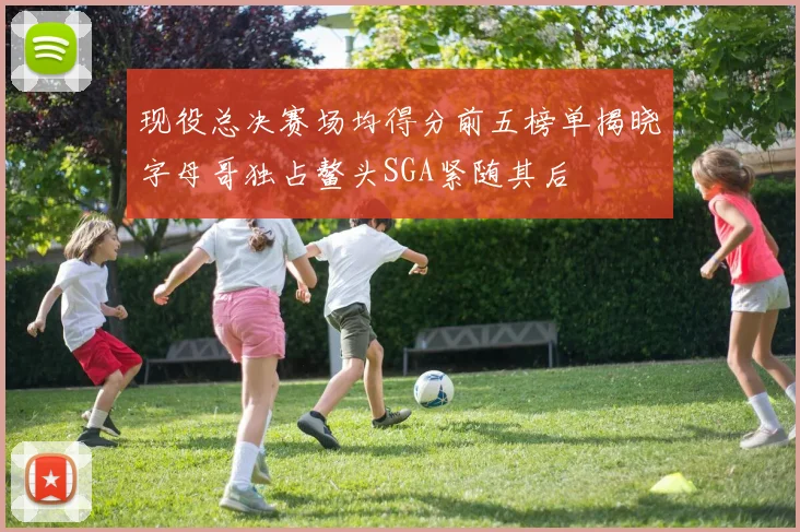 现役总决赛场均得分前五榜单揭晓字母哥独占鳌头SGA紧随其后