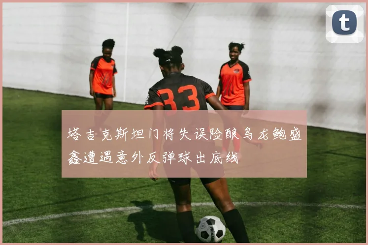 塔吉克斯坦门将失误险酿乌龙鲍盛鑫遭遇意外反弹球出底线