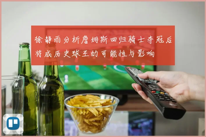 徐静雨分析詹姆斯回归骑士夺冠后将成历史球王的可能性与影响