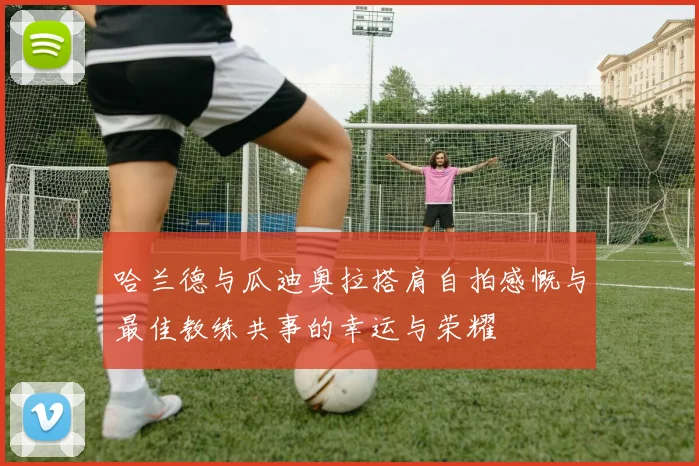 哈兰德与瓜迪奥拉搭肩自拍感慨与最佳教练共事的幸运与荣耀