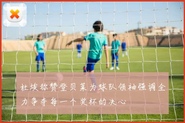 杜埃称赞登贝莱为球队领袖强调全力争夺每一个奖杯的决心