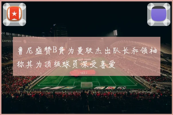 鲁尼盛赞B费为曼联杰出队长和领袖称其为顶级球员深受喜爱