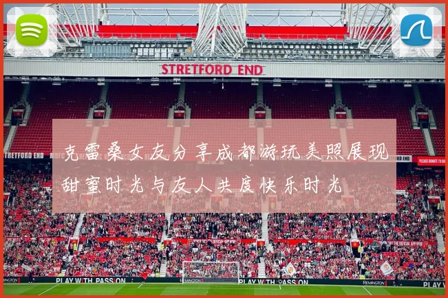克雷桑女友分享成都游玩美照展现甜蜜时光与友人共度快乐时光