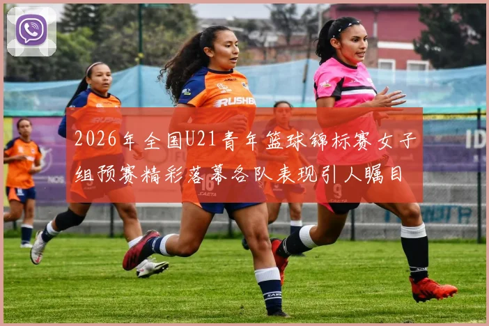 2026年全国U21青年篮球锦标赛女子组预赛精彩落幕各队表现引人瞩目