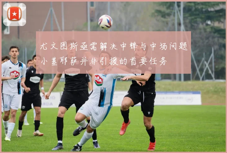 尤文图斯亟需解决中锋与中场问题小基耶萨并非引援的首要任务