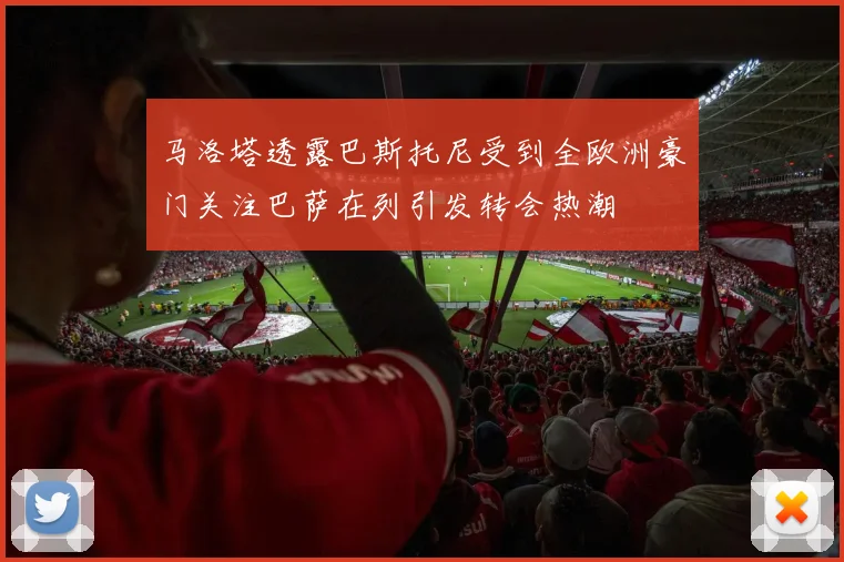 马洛塔透露巴斯托尼受到全欧洲豪门关注巴萨在列引发转会热潮